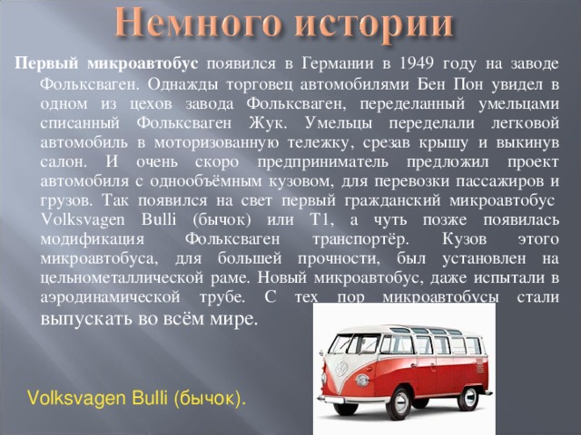 Первый микроавтобус появился в Германии в 1949 году на заводе Фольксваген. Однажды торговец автомобилями Бен Пон увидел в одном из цехов завода Фольксваген, переделанный умельцами списанный Фольксваген Жук. Умельцы переделали легковой автомобиль в моторизованную тележку, срезав крышу и выкинув салон. И очень скоро предприниматель предложил проект автомобиля с однообъёмным кузовом, для перевозки пассажиров и грузов. Так появился на свет первый гражданский микроавтобус  Volksvagen Bulli (бычок) или Т1, а чуть позже появилась модификация   Фольксваген транспортёр. Кузов этого микроавтобуса, для большей прочности, был установлен на цельнометаллической раме. Новый микроавтобус, даже испытали в аэродинамической трубе. С тех пор микроавтобусы стали выпускать во всём мире.  Volksvagen Bulli ( бычок ). 
