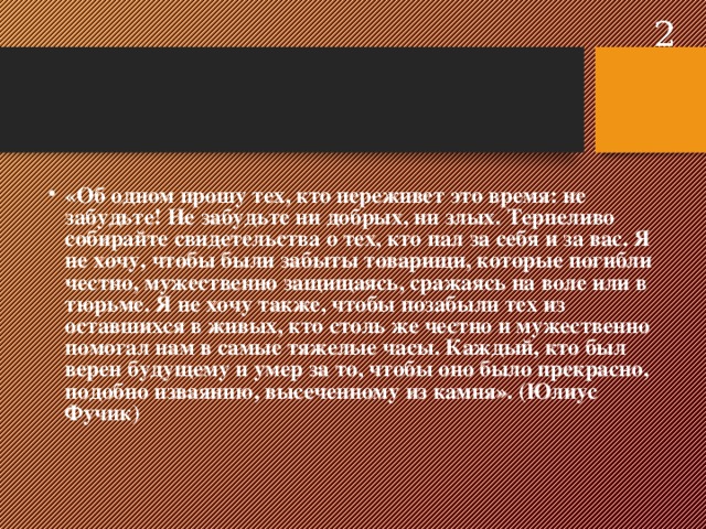  «Об одном прошу тех, кто переживет это время: не забудьте! Не забудьте ни добрых, ни злых. Терпеливо собирайте свидетельства о тех, кто пал за себя и за вас. Я не хочу, чтобы были забыты товарищи, которые погибли честно, мужественно защищаясь, сражаясь на воле или в тюрьме. Я не хочу также, чтобы позабыли тех из оставшихся в живых, кто столь же честно и мужественно помогал нам в самые тяжелые часы. Каждый, кто был верен будущему и умер за то, чтобы оно было прекрасно, подобно изваянию, высеченному из камня». (Юлиус Фучик)     