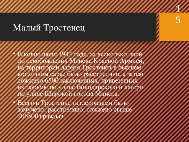  Малый Тростенец В конце июня 1944 года, за несколько дней до освобождения Минска Красной Армией, на территории лагеря Тростенец в бывшем колхозном сарае было расстреляно, а затем сожжено 6500 заключенных, привезенных из тюрьмы по улице Володарского и лагеря по улице Широкой города Минска. Всего в Тростенце гитлеровцами было замучено, расстреляно, сожжено свыше 206500 граждан. 