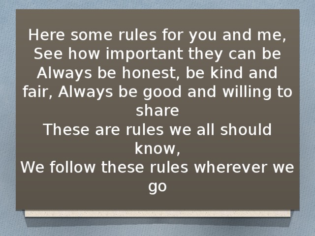 Here some rules for you and me,  See how important they can be  Always be honest, be kind and fair, Always be good and willing to share  These are rules we all should know,  We follow these rules wherever we go 