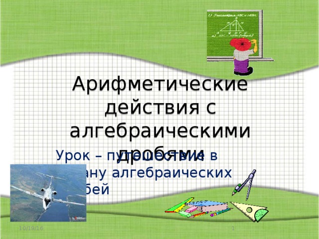 Арифметические действия с алгебраическими дробями Урок – путешествие в страну алгебраических дробей 10/19/16  