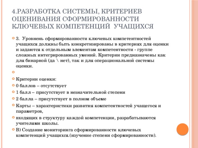 4.Разработка системы, критериев оценивания сформированности ключевых компетенций учащихся 3. Уровнень сформированности ключевых компетентностей учащихся должны быть конкретизированы в критериях для оценки и задаются к отдельным элементам компетентности - группе сложных интегрированных умений. Критерии предназначены как для бинарной (да \ нет), так и для операциональной системы оценки.   Критерии оценки: 0 баллов – отсутствует 1 балл – присутствует в незначительной степени 2 балла – присутствует в полном объеме Карты – характеристики развития компетентностей учащегося и параметров, входящих в структуру каждой компетенции, разрабатываются учителями школы. В) Создание мониторинга сформированности ключевых компетенций учащихся.(изучение степени сформированности). 