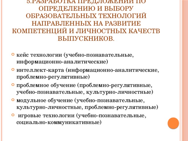     5.Разработка предложений по определению и выбору образовательных технологий направленных на развитие компетенций и личностных качеств выпускников.   кейс технологии (учебно-познавательные, информационно-аналитические) интеллект-карта (информационно-аналитические, проблемно-регулятивные) проблемное обучение (проблемно-регулятивные, учебно-познавательные, культурно-личностные) модульное обучение (учебно-познавательные, культурно-личностные, проблемно-регулятивные)  игровые технологии (учебно-познавательные, социально-коммуникативные) 