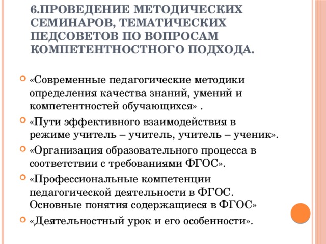 6.Проведение методических семинаров, тематических педсоветов по вопросам компетентностного подхода.   «Современные педагогические методики определения качества знаний, умений и компетентностей обучающихся» . «Пути эффективного взаимодействия в режиме учитель – учитель, учитель – ученик». «Организация образовательного процесса в соответствии с требованиями ФГОС». «Профессиональные компетенции педагогической деятельности в ФГОС. Основные понятия содержащиеся в ФГОС» «Деятельностный урок и его особенности». 