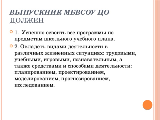 Выпускник МБВСОУ ЦО должен 1.  Успешно освоить все программы по предметам школьного учебного плана. 2. Овладеть видами деятельности в различных жизненных ситуациях: трудовыми, учебными, игровыми, познавательным, а также средствами и способами деятельности: планированием, проектированием, моделированием, прогнозированием, исследованием. 