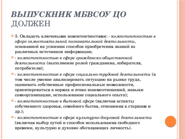 Выпускник МБВСОУ ЦО должен 3. Овладеть ключевыми компетентностями: - компетентностью в сфере самостоятельной познавательной деятельности , основанной на усвоении способов приобретения знаний из различных источников информации; - компетентностью в сфере гражданско-общественной деятельности (выполнение ролей гражданина, избирателя, потребителя); - компетентностью в сфере социально-трудовой деятельности (в том числе умение анализировать ситуацию на рынке труда, оценивать собственные профессиональные возможности, ориентироваться в нормах и этике взаимоотношений, навыки самоорганизации, использование социального опыта); - компетентностью в бытовой сфере (включая аспекты собственного здоровья, семейного бытия, отношения к старшим и др.); - компетентностью в сфере культурно-досуговой деятельности (включая выбор путей и способов использования свободного времени, культурно и духовно обогащающих личность).   