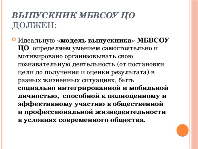 Выпускник МБВСОУ ЦО должен: Идеальную  «модель выпускника» МБВСОУ ЦО  определяем умением самостоятельно и мотивировано организовывать свою познавательную деятельность (от постановки цели до получения и оценки результата) в разных жизненных ситуациях, быть социально интегрированной и мобильной личностью,  способной к полноценному и эффективному участию в общественной и профессиональной жизнедеятельности в условиях современного общества. 