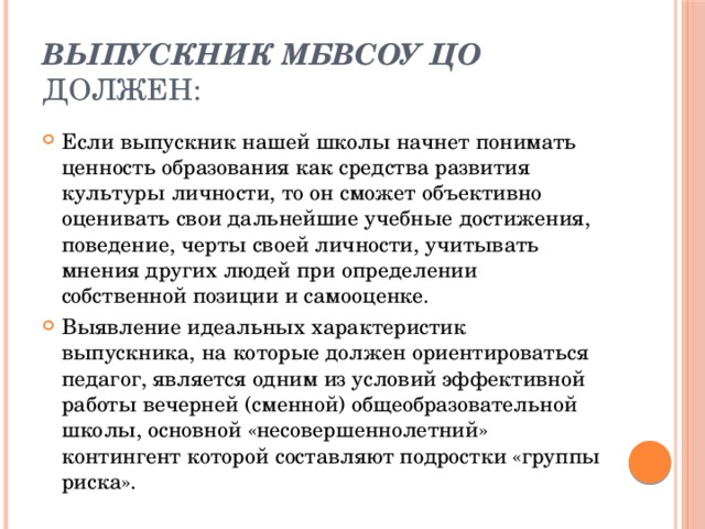 Выпускник МБВСОУ ЦО должен: Если выпускник нашей школы начнет понимать ценность образования как средства развития культуры личности, то он сможет объективно оценивать свои дальнейшие учебные достижения, поведение, черты своей личности, учитывать мнения других людей при определении собственной позиции и самооценке. Выявление идеальных характеристик выпускника, на которые должен ориентироваться педагог, является одним из условий эффективной работы вечерней (сменной) общеобразовательной школы, основной «несовершеннолетний» контингент которой составляют подростки «группы риска». 