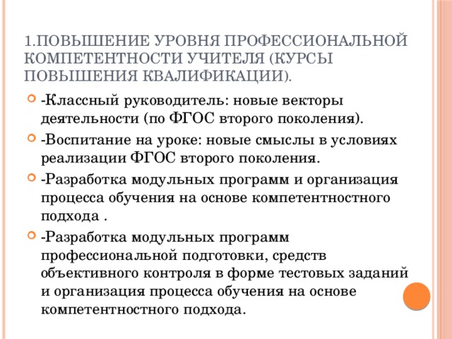1.Повышение уровня профессиональной компетентности учителя (курсы повышения квалификации).   -Классный руководитель: новые векторы деятельности (по ФГОС второго поколения). -Воспитание на уроке: новые смыслы в условиях реализации ФГОС второго поколения. -Разработка модульных программ и организация процесса обучения на основе компетентностного подхода . -Разработка модульных программ профессиональной подготовки, средств объективного контроля в форме тестовых заданий и организация процесса обучения на основе компетентностного подхода. 