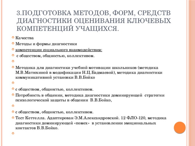 3.Подготовка методов, форм, средств диагностики оценивания ключевых компетенций учащихся.   Качества Методы и формы диагностики компетенции социального взаимодействия:  с обществом, общностью, коллективом.   Методика для диагностики учебной мотивации школьников (методика М.В.Матюхиной в модификации Н.Ц.Бадмаевой), методика диагностики коммуникативной установки В.В.Бойко   с обществом, общностью, коллективом. Потребность в общении, методика диагностики доминирующей стратегии психологической защиты в общении В.В.Бойко,   с обществом, общностью, коллективом. Тест Кеттелла. Адаптирован Э.М.Александровской. 12 ФЛО-120, методика диагностики доминирующей «помех» в установлении эмоциональных контактов В.В.Бойко.   