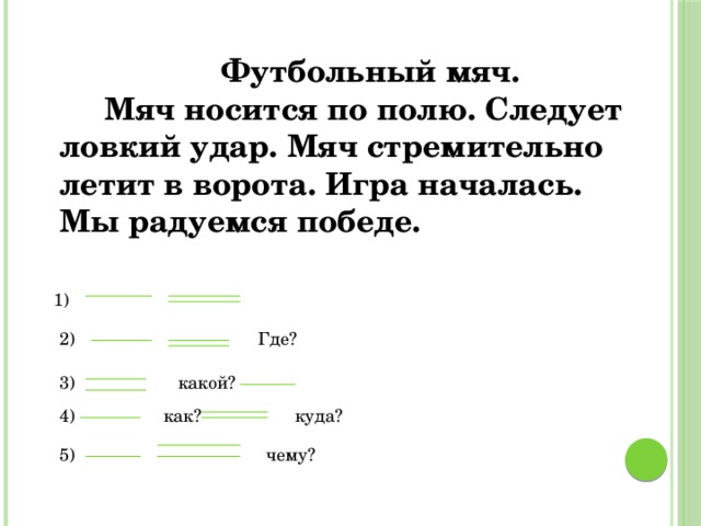 Футбольный мяч.  Мяч носится по полю. Следует ловкий удар. Мяч стремительно летит в ворота. Игра началась. Мы радуемся победе. 1) Где? 2) 3) какой? 4) как? куда? 5) чему?