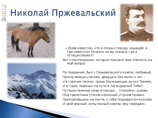  « Всем известно, что я открыл породу лошадей, а где известно? Можете ли вы сказать где я путешествовал? Вот стихотворение, которое поможет вам ответить на мой вопрос. По преданию, был у Пржевальского компас любимый, Прослуживши ученому двадцать без малого лет – и в горячих песках, средь блуждающих русел Тарима, И в горах ледяных на пути в легендарный Тибет. Путешественник умер в походе… Спокойно, сурово, Под гранитным утесом конечный устроив привал, Приподнявшись на локте, к себе подозвал он Козлова И свой верный, испытанный компас ему передал». 