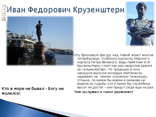 «Эту бронзовую фигуру над Невой знают многие петербуржцы. Особенно курсанты Морского корпуса Петра Великого: ведь памятник И.Ф. Крузенштерну стоит как раз напротив здания их «альма-матер». По традиции в ночь накануне выпуска молодые лейтенанты надевают на «меня» огромную тельняшку. Отныне, по каким бы морям и океанам ни водила их судьба, кто и каких бы служебных высот ни достиг - они придут сюда еще не раз.  Чем заслужил я такое уважение?     Кто в море не бывал - Богу не молился! 
