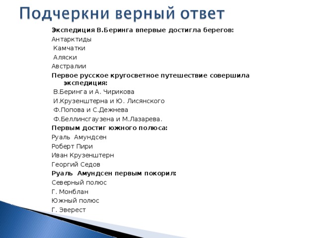 Экспедиция В.Беринга впервые достигла берегов: Антарктиды  Камчатки  Аляски Австралии Первое русское кругосветное путешествие совершила экспедиция:  В.Беринга и А. Чирикова  И.Крузенштерна и Ю. Лисянского  Ф.Попова и С.Дежнева  Ф.Беллинсгаузена и М.Лазарева. Первым достиг южного полюса: Руаль Амундсен Роберт Пири Иван Крузенштерн Георгий Седов Руаль Амундсен первым покорил: Северный полюс Г. Монблан Южный полюс Г. Эверест 