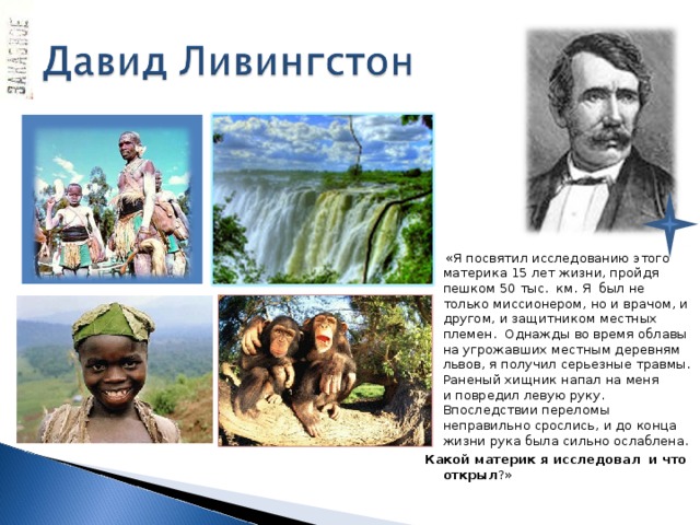  «Я посвятил исследованию этого материка 15 лет жизни, пройдя пешком 50 тыс. км. Я был не только миссионером, но и врачом, и другом, и защитником местных племен. Однажды во время облавы на угрожавших местным деревням львов, я получил серьезные травмы. Раненый хищник напал на меня и повредил левую руку. Впоследствии переломы неправильно срослись, и до конца жизни рука была сильно ослаблена. Какой материк я исследовал и что открыл ?»  