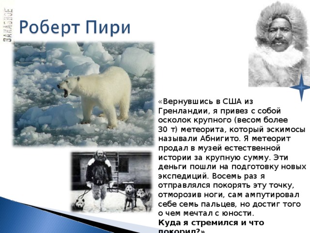 «Вернувшись в США из Гренландии, я привез с собой осколок крупного (весом более 30 т) метеорита, который эскимосы называли Абнигито. Я метеорит продал в музей естественной истории за крупную сумму. Эти деньги пошли на подготовку новых экспедиций. Восемь раз я отправлялся покорять эту точку, отморозив ноги, сам ампутировал себе семь пальцев, но достиг того о чем мечтал с юности. Куда я стремился и что покорил?» 