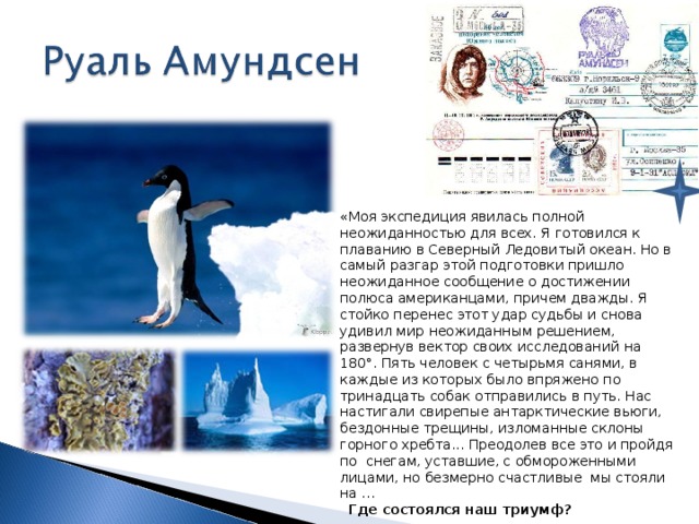 «Моя экспедиция явилась полной неожиданностью для всех. Я готовился к плаванию в Северный Ледовитый океан. Но в самый разгар этой подготовки пришло неожиданное сообщение о достижении полюса американцами, причем дважды. Я стойко перенес этот удар судьбы и снова удивил мир неожиданным решением, развернув вектор своих исследований на 180°. Пять человек с четырьмя санями, в каждые из которых было впряжено по тринадцать собак отправились в путь. Нас настигали свирепые антарктические вьюги, бездонные трещины, изломанные склоны горного хребта... Преодолев все это и пройдя по снегам, уставшие, с обмороженными лицами, но безмерно счастливые мы стояли на …  Где состоялся наш триумф?   