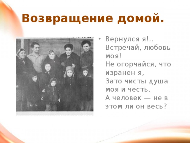 Возвращение домой. Вернулся я!.. Встречай, любовь моя!  Не огорчайся, что изранен я,  Зато чисты душа моя и честь.  А человек — не в этом ли он весь?    