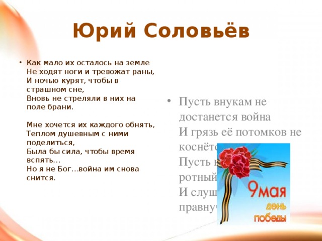 Юрий Соловьёв Как мало их осталось на земле  Не ходят ноги и тревожат раны,  И ночью курят, чтобы в страшном сне,  Вновь не стреляли в них на поле брани.   Мне хочется их каждого обнять,  Теплом душевным с ними поделиться,  Была бы сила, чтобы время вспять…  Но я не Бог…война им снова снится.    Пусть внукам не достанется война  И грязь её потомков не коснётся,  Пусть курит бывший ротный старшина  И слушает, как правнучек смеётся. 