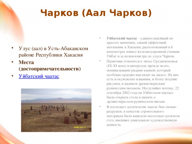 Чарков (Аал Чарков)   Уйбатский чаатас  - удивительнейший по красоте памятник, самый эффектный могильник в Хакасии, расположенный в 6 километрах южнее железнодорожной станции Уйбат и за полкилометра до улуса Чарков. Памятник относится к эпохе Средневековья (IX-XI века) и интересен, прежде всего, поминальными рядами камней, который особенно красиво выглядят на закате. На них есть и окуневские изваяния, и более поздние рисунки, и надписи древнетюркским руническим письмом. Неслучайно потому, 22 сентября 2002 года на Уйбатском чаатасе была открыта стела в память о древнетюркском руническом письме. В последнее десятилетие чаатас был сильно разрушен, в качестве строительного материала было вывезено несколько десятков стел, имевших уникальную художественную ценность Улус (аал) в Усть-Абаканском районе Республики Хакасия Места (достопримечательности) Уйбатский  чаатас  