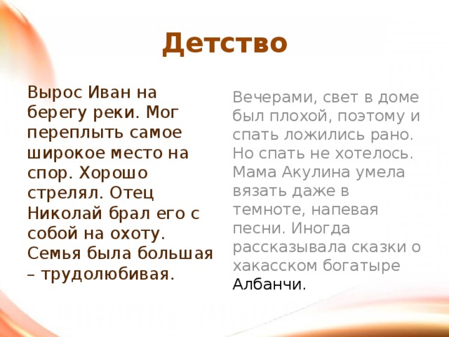 Детство Вырос Иван на берегу реки. Мог переплыть самое широкое место на спор. Хорошо стрелял. Отец Николай брал его с собой на охоту. Семья была большая – трудолюбивая. Вечерами, свет в доме был плохой, поэтому и спать ложились рано. Но спать не хотелось. Мама Акулина умела вязать даже в темноте, напевая песни. Иногда рассказывала сказки о хакасском богатыре Албанчи.  
