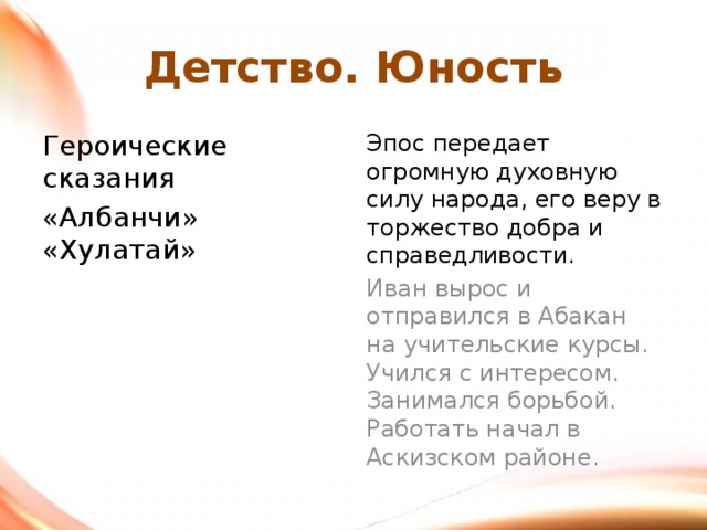Детство. Юность Героические сказания Эпос передает огромную духовную силу народа, его веру в торжество добра и справедливости. «Албанчи» «Хулатай» Иван вырос и отправился в Абакан на учительские курсы. Учился с интересом. Занимался борьбой. Работать начал в Аскизском районе. 