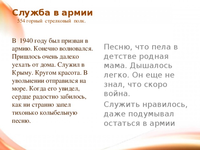 Служба в армии  554 горный стрелковый полк.   В 1940 году был призван в армию. Конечно волновался. Пришлось очень далеко уехать от дома. Служил в Крыму. Кругом красота. В увольнении отправился на море. Когда его увидел, сердце радостно забилось, как ни странно запел тихонько колыбельную песню. Песню, что пела в детстве родная мама. Дышалось легко. Он еще не знал, что скоро война. Служить нравилось, даже подумывал остаться в армии 