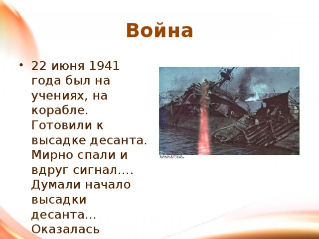 Война 22 июня 1941 года был на учениях, на корабле. Готовили к высадке десанта. Мирно спали и вдруг сигнал…. Думали начало высадки десанта… Оказалась война…. 