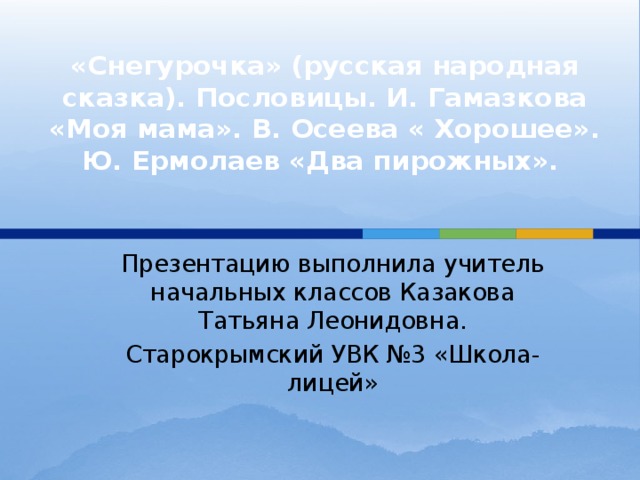 «Снегурочка» (русская народная сказка). Пословицы. И. Гамазкова «Моя мама». В. Осеева « Хорошее». Ю. Ермолаев «Два пирожных».    Презентацию выполнила учитель начальных классов Казакова Татьяна Леонидовна. Старокрымский УВК №3 «Школа-лицей» 