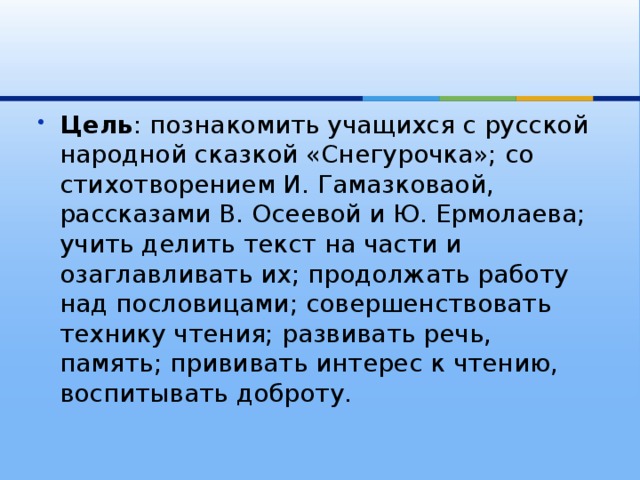 Цель : познакомить учащихся с русской народной сказкой «Снегурочка»; со стихотворением И. Гамазковаой, рассказами В. Осеевой и Ю. Ермолаева; учить делить текст на части и озаглавливать их; продолжать работу над пословицами; совершенствовать технику чтения; развивать речь, память; прививать интерес к чтению, воспитывать доброту. 