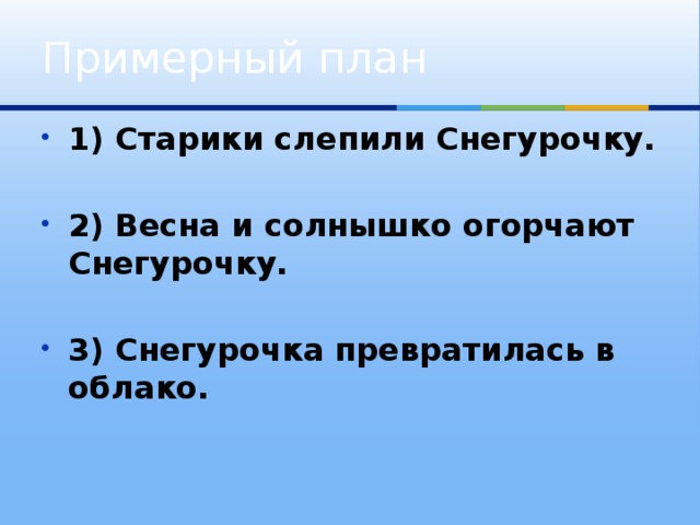 Примерный план 1) Старики слепили Снегурочку.  2) Весна и солнышко огорчают Снегурочку.  3) Снегурочка превратилась в облако. 