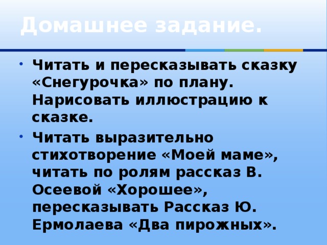 Домашнее задание.   Читать и пересказывать сказку «Снегурочка» по плану. Нарисовать иллюстрацию к сказке. Читать выразительно стихотворение «Моей маме», читать по ролям рассказ В. Осеевой «Хорошее», пересказывать Рассказ Ю. Ермолаева «Два пирожных». 