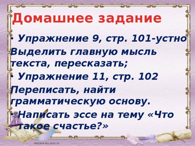 Домашнее задание Упражнение 9, стр. 101-устно Выделить главную мысль текста, пересказать; Упражнение 11, стр. 102 Переписать, найти грамматическую основу. Написать эссе на тему «Что такое счастье?»   