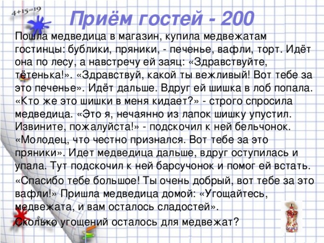 Приём гостей - 200 Пошла медведица в магазин, купила медвежатам гостинцы: бублики, пряники, - печенье, вафли, торт. Идёт она по лесу, а навстречу ей заяц: «Здравствуйте, тётенька!». «Здравствуй, какой ты вежливый! Вот тебе за это печенье». Идёт дальше. Вдруг ей шишка в лоб попала. «Кто же это шишки в меня кидает?» - строго спросила медведица. «Это я, нечаянно из лапок шишку упустил. Извините, пожалуйста!» - подскочил к ней бельчонок. «Молодец, что честно признался. Вот тебе за это пряники». Идет медведица дальше, вдруг оступилась и упала. Тут подскочил к ней барсучонок и помог ей встать. «Спасибо тебе большое! Ты очень добрый, вот тебе за это вафли!» Пришла медведица домой: «Угощайтесь, медвежата, и вам осталось сладостей». Сколько угощений осталось для медвежат?