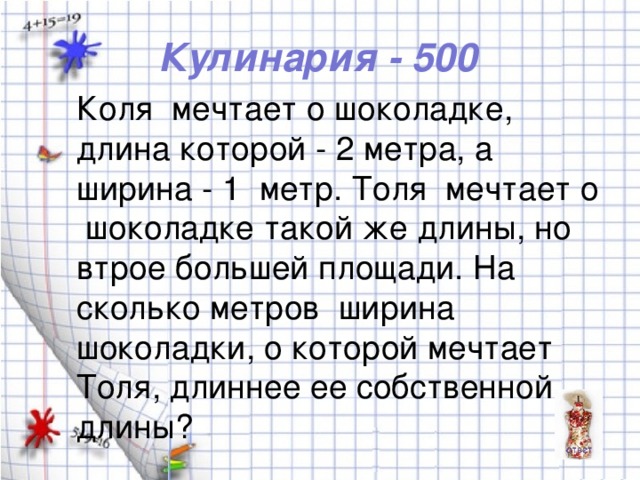 Кулинария - 500 Коля мечтает о шоколадке, длина которой - 2 метра, а ширина - 1 метр. Толя мечтает о шоколадке такой же длины, но втрое большей площади. На сколько метров ширина шоколадки, о которой мечтает Толя, длиннее ее собственной длины?