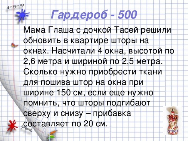 Гардероб - 500 Мама Глаша с дочкой Тасей решили обновить в квартире шторы на окнах. Насчитали 4 окна, высотой по 2,6 метра и шириной по 2,5 метра. Сколько нужно приобрести ткани для пошива штор на окна при ширине 150 см, если еще нужно помнить, что шторы подгибают сверху и снизу – прибавка составляет по 20 см.