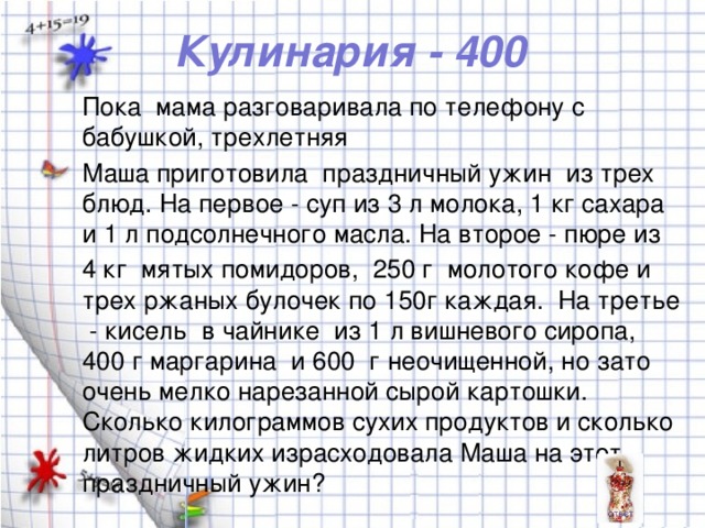 Кулинария - 400 Пока мама разговаривала по телефону с бабушкой, трехлетняя Маша приготовила праздничный ужин из трех блюд. На первое - суп из 3 л молока, 1 кг сахара и 1 л подсолнечного масла. На второе - пюре из 4 кг мятых помидоров, 250 г молотого кофе и трех ржаных булочек по 150г каждая. На третье - кисель в чайнике из 1 л вишневого сиропа, 400 г маргарина и 600 г неочищенной, но зато очень мелко нарезанной сырой картошки. Сколько килограммов сухих продуктов и сколько литров жидких израсходовала Маша на этот праздничный ужин?