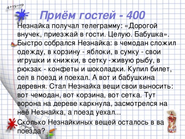 Приём гостей - 400 Незнайка получал телеграмму: «Дорогой внучек, приезжай в гости. Целую. Бабушка». Быстро собрался Незнайка: в чемодан сложил одежду, в корзину - яблоки, в сумку - свои игрушки и книжки, в сетку -живую рыбу, в рюкзак - конфеты и шоколадки. Купил билет, сел в поезд и поехал. А вот и бабушкина деревня. Стал Незнайка вещи свои выносить: вот чемодан, вот корзина, вот сетка. Тут ворона на дереве каркнула, засмотрелся на неё Незнайка, а поезд уехал... Сколько Незнайкиных вещей осталось в вагоне поезда?