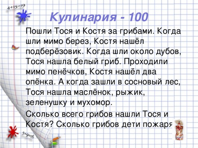 Кулинария - 100 Пошли Тося и Костя за грибами. Когда шли мимо берез, Костя нашёл подберёзовик. Когда шли около дубов, Тося нашла белый гриб. Проходили мимо пенёчков, Костя нашёл два опёнка. А когда зашли в сосновый лес, Тося нашла маслёнок, рыжик, зеленушку и мухомор. Сколько всего грибов нашли Тося и Костя? Сколько грибов дети пожарят?