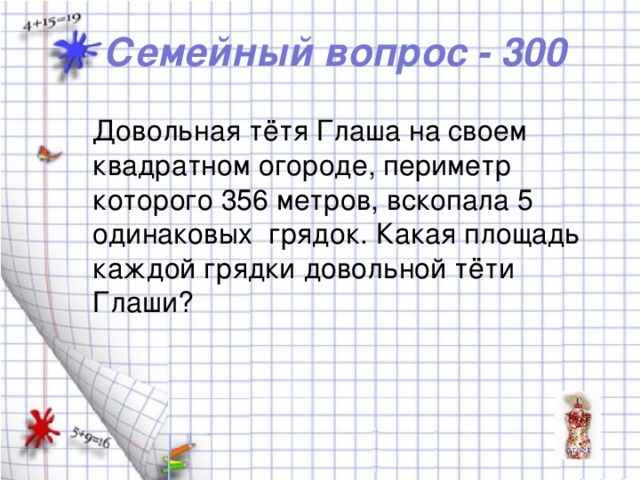 Семейный вопрос - 300 Довольная тётя Глаша на своем квадратном огороде, периметр которого 356 метров, вскопала 5 одинаковых грядок. Какая площадь каждой грядки довольной тёти Глаши?