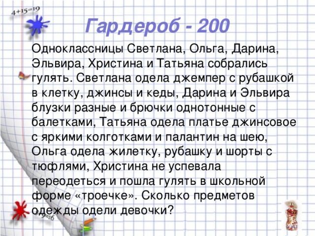 Гардероб - 200 Одноклассницы Светлана, Ольга, Дарина, Эльвира, Христина и Татьяна собрались гулять. Светлана одела джемпер с рубашкой в клетку, джинсы и кеды, Дарина и Эльвира блузки разные и брючки однотонные с балетками, Татьяна одела платье джинсовое с яркими колготками и палантин на шею, Ольга одела жилетку, рубашку и шорты с тюфлями, Христина не успевала переодеться и пошла гулять в школьной форме «троечке». Сколько предметов одежды одели девочки?