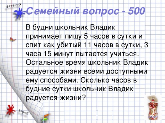 Семейный вопрос - 500 В будни школьник Владик принимает пищу 5 часов в сутки и спит как убитый 11 часов в сутки, 3 часа 15 минут пытается учиться. Остальное время школьник Владик радуется жизни всеми доступными ему способами. Сколько часов в будние сутки школьник Владик радуется жизни?