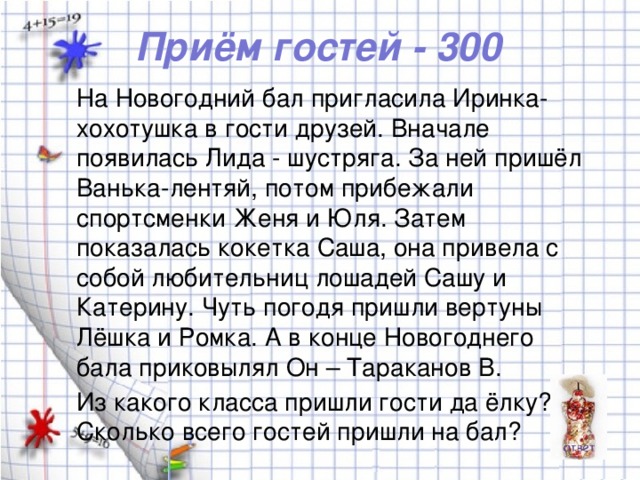 Приём гостей - 300 На Новогодний бал пригласила Иринка-хохотушка в гости друзей. Вначале появилась Лида - шустряга. За ней пришёл Ванька-лентяй, потом прибежали спортсменки Женя и Юля. Затем показалась кокетка Саша, она привела с собой любительниц лошадей Сашу и Катерину. Чуть погодя пришли вертуны Лёшка и Ромка. А в конце Новогоднего бала приковылял Он – Тараканов В. Из какого класса пришли гости да ёлку? Сколько всего гостей пришли на бал?