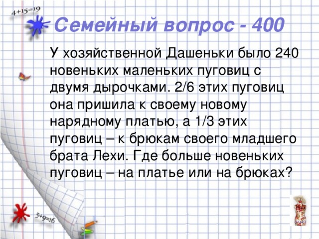 Семейный вопрос - 400 У хозяйственной Дашеньки было 240 новеньких маленьких пуговиц с двумя дырочками. 2/6 этих пуговиц она пришила к своему новому нарядному платью, а 1/3 этих пуговиц – к брюкам своего младшего брата Лехи. Где больше новеньких пуговиц – на платье или на брюках?