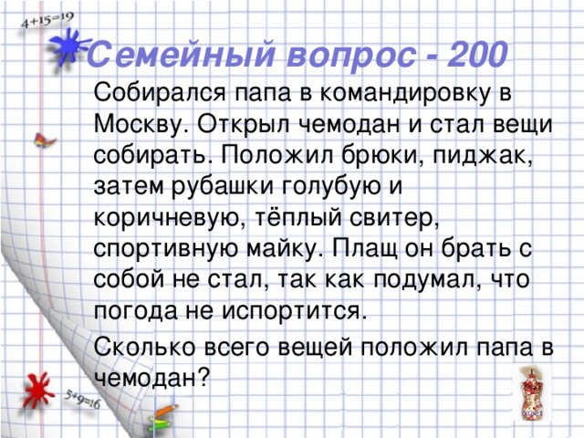 Семейный вопрос - 200 Собирался папа в командировку в Москву. Открыл чемодан и стал вещи собирать. Положил брюки, пиджак, затем рубашки голубую и коричневую, тёплый свитер, спортивную майку. Плащ он брать с собой не стал, так как подумал, что погода не испортится. Сколько всего вещей положил папа в чемодан?