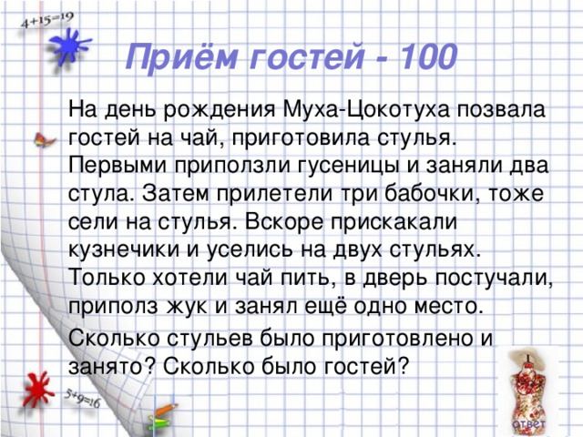 Приём гостей - 100 На день рождения Муха-Цокотуха позвала гостей на чай, приготовила стулья. Первыми приползли гусеницы и заняли два стула. Затем прилетели три бабочки, тоже сели на стулья. Вскоре прискакали кузнечики и уселись на двух стульях. Только хотели чай пить, в дверь постучали, приполз жук и занял ещё одно место. Сколько стульев было приготовлено и занято? Сколько было гостей?