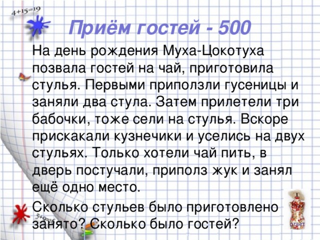 Приём гостей - 500 На день рождения Муха-Цокотуха позвала гостей на чай, приготовила стулья. Первыми приползли гусеницы и заняли два стула. Затем прилетели три бабочки, тоже сели на стулья. Вскоре прискакали кузнечики и уселись на двух стульях. Только хотели чай пить, в дверь постучали, приполз жук и занял ещё одно место. Сколько стульев было приготовлено и занято? Сколько было гостей?