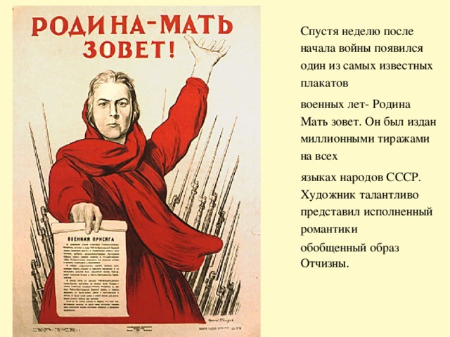 Спустя неделю после начала войны появился один из самых известных плакатов военных лет- Родина Мать зовет. Он был издан миллионными тиражами на всех языках народов СССР. Художник талантливо представил исполненный романтики обобщенный образ Отчизны. 