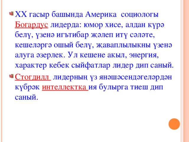 XX гасыр башында Америка социологы Богардус лидерда: юмор хисе, алдан к үрә белү, үзенә игътибар җәлеп итү сәләте, кешеләргә ошый белү, җаваплылыкны үзенә алуга әзерлек. Ул кешене акыл, энергия, характер кебек сыйфатлар лидер дип саный. Стогдилл лидерның үз янәшәсендәгеләрдән күбрәк интеллектка ия булырга тиеш дип саный. 