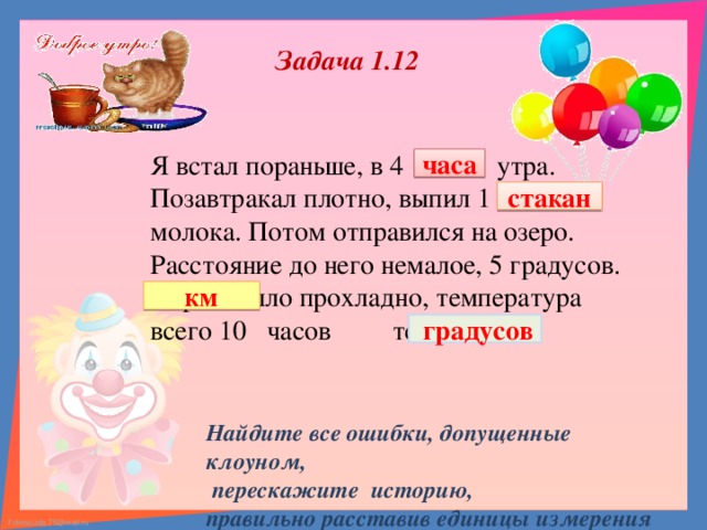 Задача 1.12 Я встал пораньше, в 4 кг утра. Позавтракал плотно, выпил 1 км молока. Потом отправился на озеро. Расстояние до него немалое, 5 градусов. Утром было прохладно, температура всего 10 часов тепла. часа стакан км  градусов  Найдите все ошибки, допущенные клоуном,  перескажите историю, правильно расставив единицы измерения